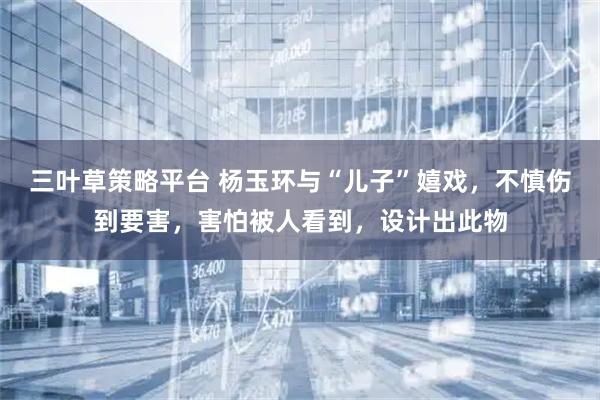 三叶草策略平台 杨玉环与“儿子”嬉戏，不慎伤到要害，害怕被人看到，设计出此物