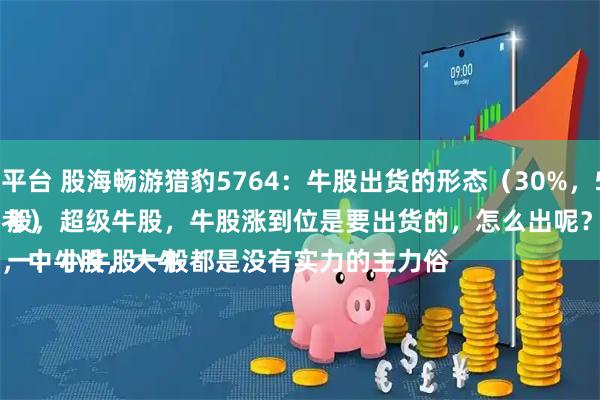 括普投资配资平台 股海畅游猎豹5764：牛股出货的形态（30%，50%，100%）
（案例仅供参考）
牛股分小牛股，中牛股，大牛股，超级牛股，牛股涨到位是要出货的，怎么出呢？
一：小牛股一般都是没有实力的主力俗