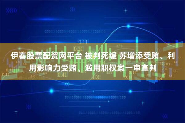 伊春股票配资网平台 被判死缓 苏增添受贿、利用影响力受贿、滥用职权案一审宣判