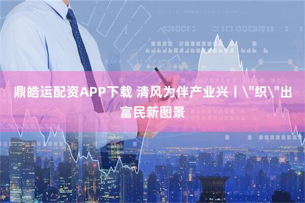 鼎皓运配资APP下载 清风为伴产业兴丨＂织＂出富民新图景