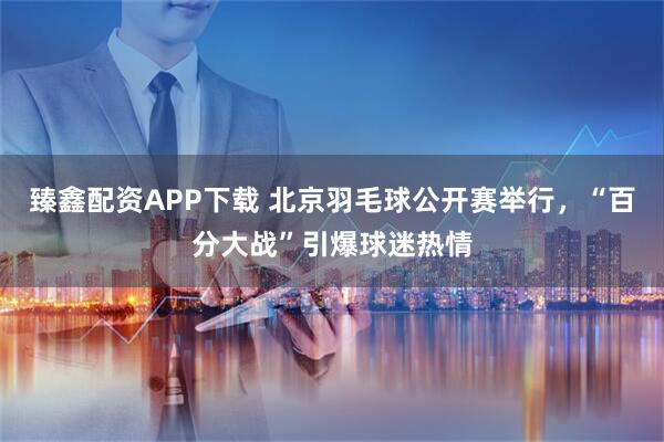 臻鑫配资APP下载 北京羽毛球公开赛举行，“百分大战”引爆球迷热情