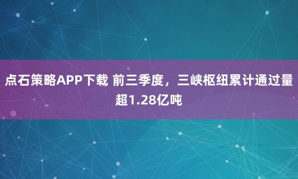 点石策略APP下载 前三季度，三峡枢纽累计通过量超1.28亿吨