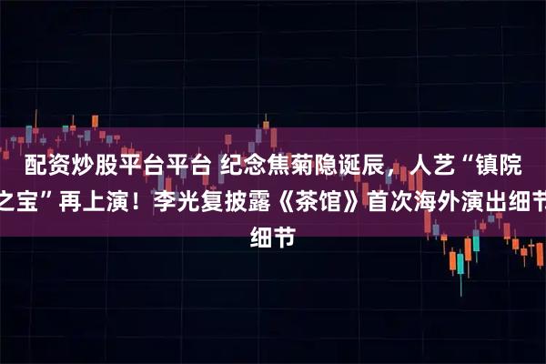 配资炒股平台平台 纪念焦菊隐诞辰，人艺“镇院之宝”再上演！李光复披露《茶馆》首次海外演出细节