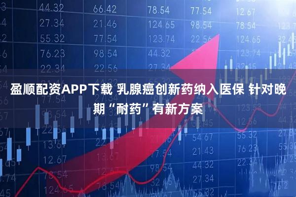 盈顺配资APP下载 乳腺癌创新药纳入医保 针对晚期“耐药”有新方案