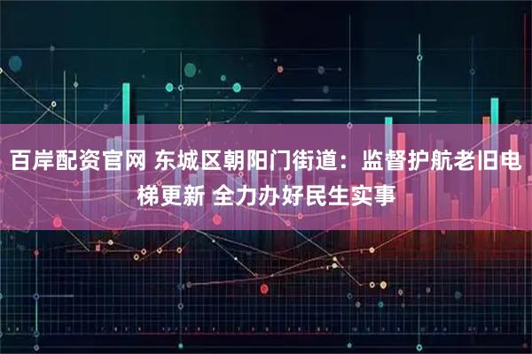 百岸配资官网 东城区朝阳门街道：监督护航老旧电梯更新 全力办好民生实事
