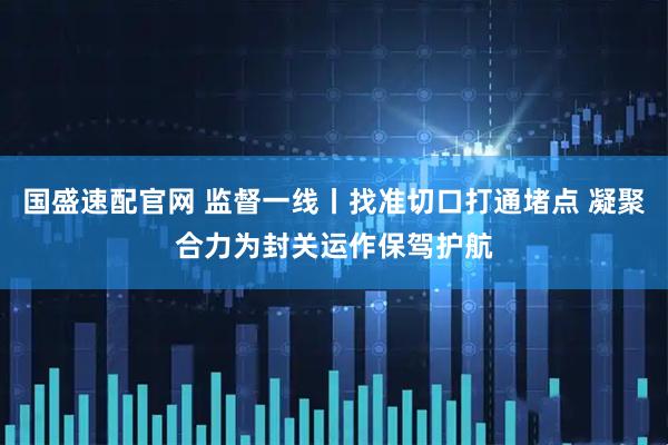 国盛速配官网 监督一线丨找准切口打通堵点 凝聚合力为封关运作保驾护航