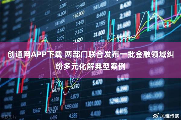 创通网APP下载 两部门联合发布一批金融领域纠纷多元化解典型案例