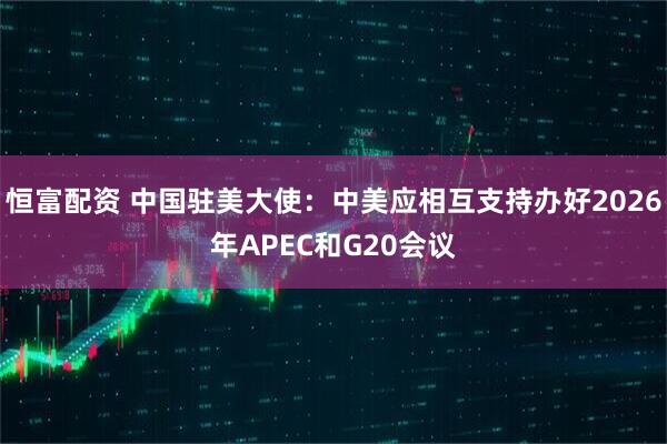 恒富配资 中国驻美大使：中美应相互支持办好2026年APEC和G20会议