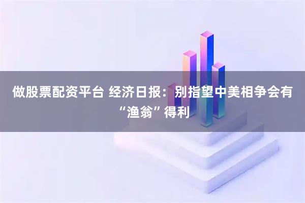 做股票配资平台 经济日报：别指望中美相争会有“渔翁”得利