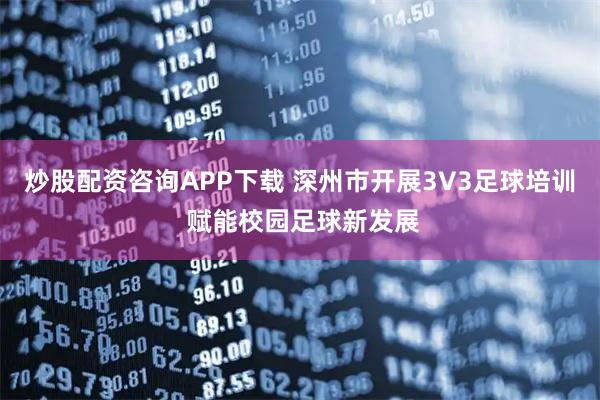 炒股配资咨询APP下载 深州市开展3V3足球培训 赋能校园足球新发展