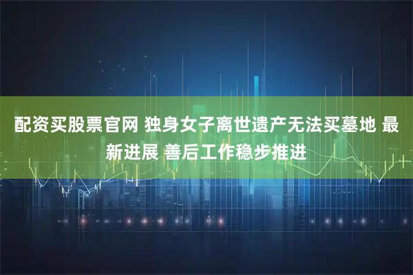 配资买股票官网 独身女子离世遗产无法买墓地 最新进展 善后工作稳步推进
