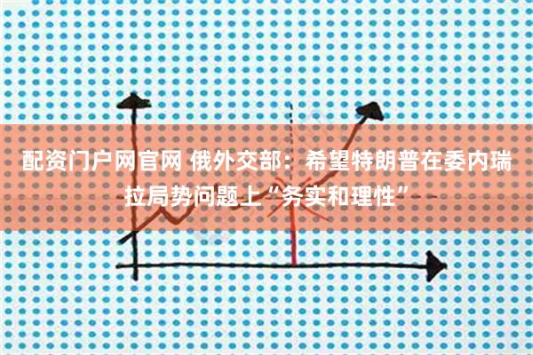 配资门户网官网 俄外交部：希望特朗普在委内瑞拉局势问题上“务实和理性”