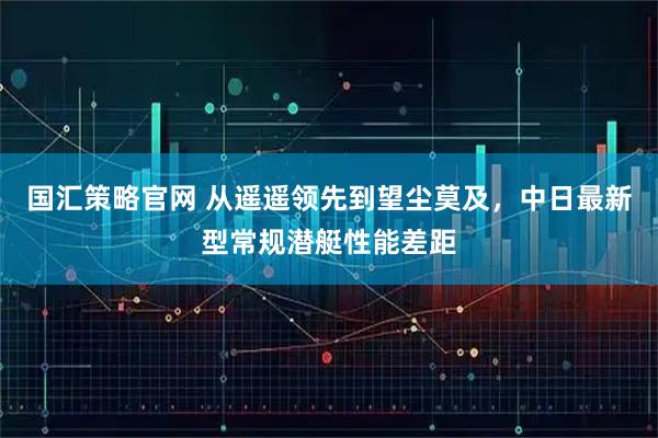 国汇策略官网 从遥遥领先到望尘莫及，中日最新型常规潜艇性能差距