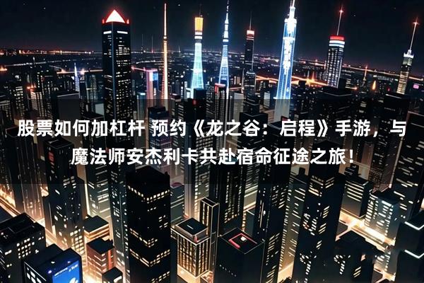 股票如何加杠杆 预约《龙之谷：启程》手游，与魔法师安杰利卡共赴宿命征途之旅！
