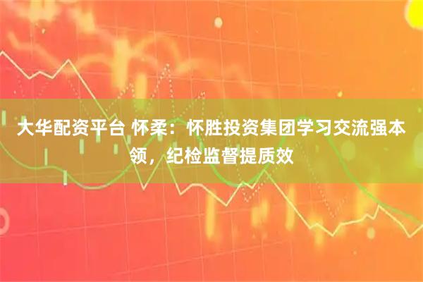 大华配资平台 怀柔：怀胜投资集团学习交流强本领，纪检监督提质效