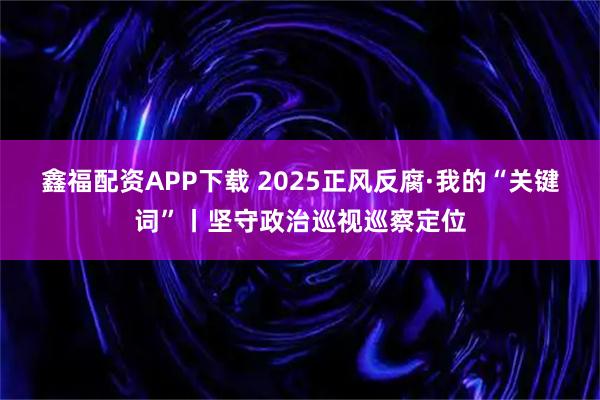 鑫福配资APP下载 2025正风反腐·我的“关键词”丨坚守政治巡视巡察定位
