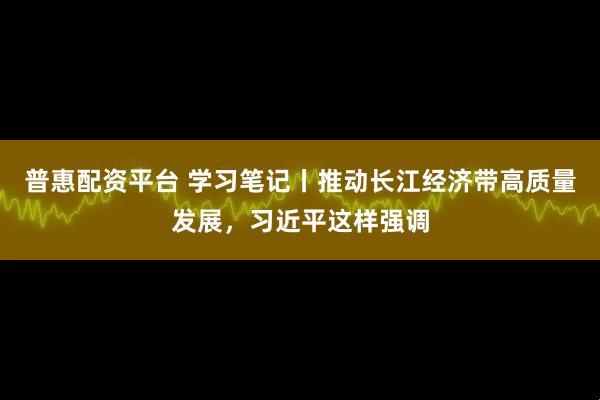 普惠配资平台 学习笔记丨推动长江经济带高质量发展，习近平这样强调