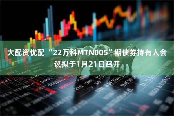 大配资优配 “22万科MTN005”期债券持有人会议拟于1月21日召开