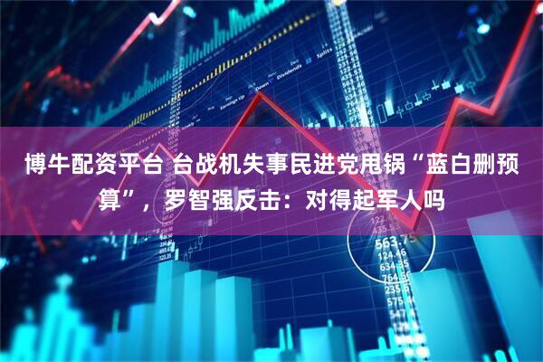 博牛配资平台 台战机失事民进党甩锅“蓝白删预算”，罗智强反击：对得起军人吗