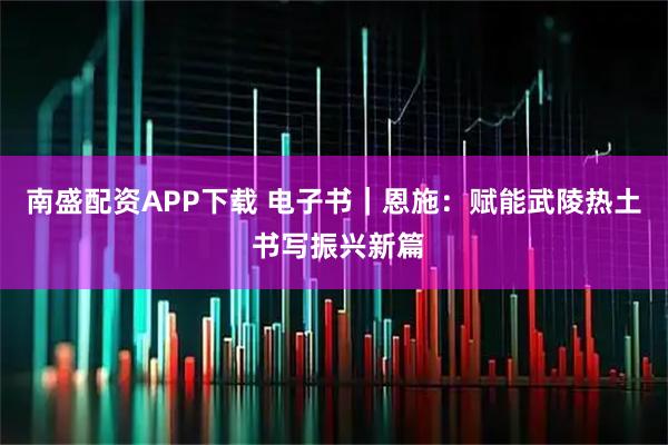 南盛配资APP下载 电子书｜恩施：赋能武陵热土 书写振兴新篇