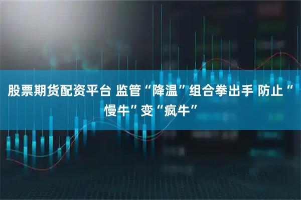股票期货配资平台 监管“降温”组合拳出手 防止“慢牛”变“疯牛”