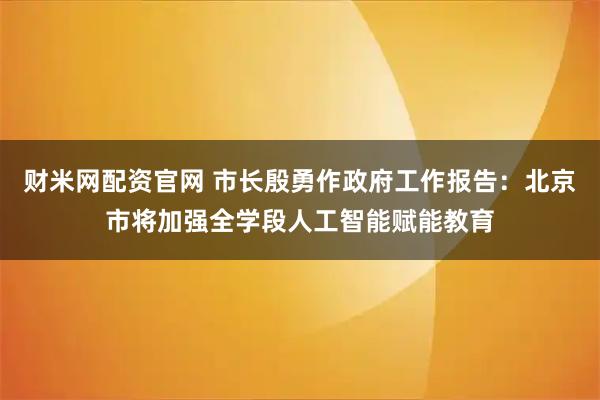 财米网配资官网 市长殷勇作政府工作报告：北京市将加强全学段人工智能赋能教育