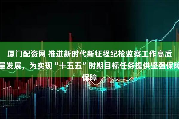 厦门配资网 推进新时代新征程纪检监察工作高质量发展，为实现“十五五”时期目标任务提供坚强保障