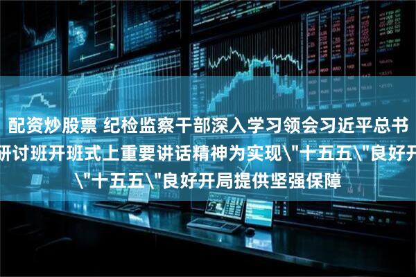 配资炒股票 纪检监察干部深入学习领会习近平总书记在省部级专题研讨班开班式上重要讲话精神为实现＂十五五＂良好开局提供坚强保障