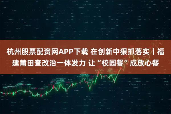 杭州股票配资网APP下载 在创新中狠抓落实丨福建莆田查改治一体发力 让“校园餐”成放心餐