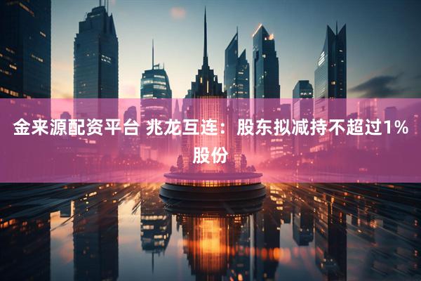 金来源配资平台 兆龙互连：股东拟减持不超过1%股份