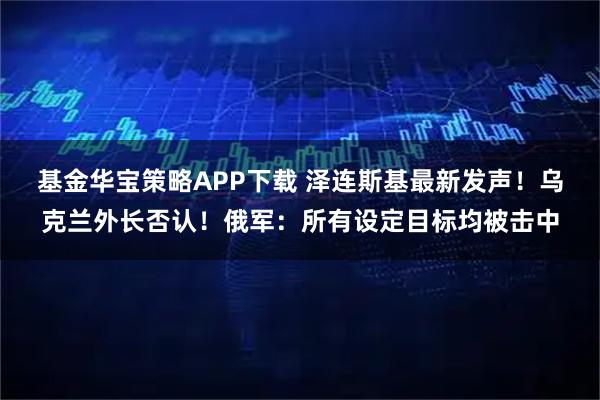 基金华宝策略APP下载 泽连斯基最新发声！乌克兰外长否认！俄军：所有设定目标均被击中