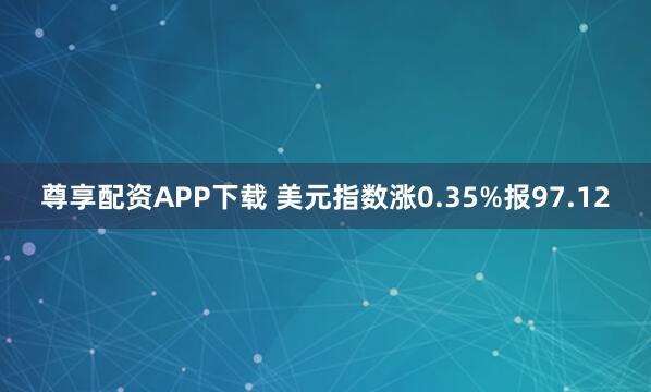 尊享配资APP下载 美元指数涨0.35%报97.12
