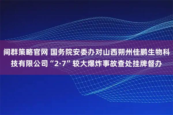 间群策略官网 国务院安委办对山西朔州佳鹏生物科技有限公司“2·7”较大爆炸事故查处挂牌督办