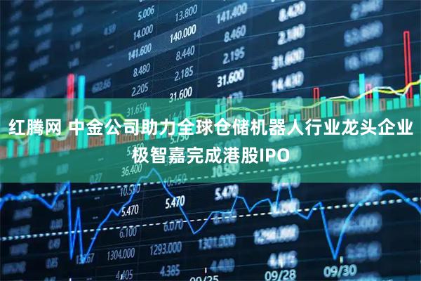 红腾网 中金公司助力全球仓储机器人行业龙头企业极智嘉完成港股IPO