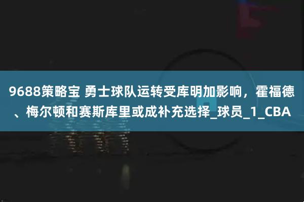9688策略宝 勇士球队运转受库明加影响，霍福德、梅尔顿和赛斯库里或成补充选择_球员_1_CBA