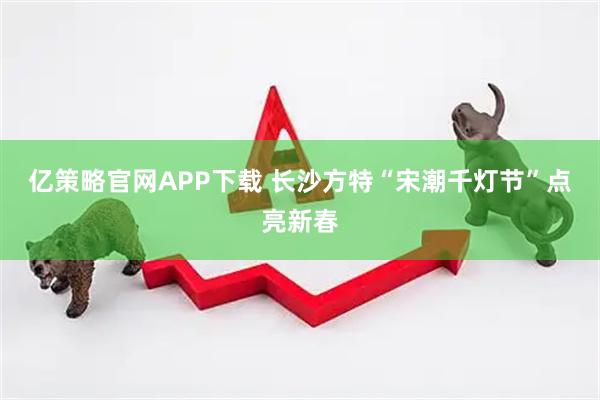 亿策略官网APP下载 长沙方特“宋潮千灯节”点亮新春