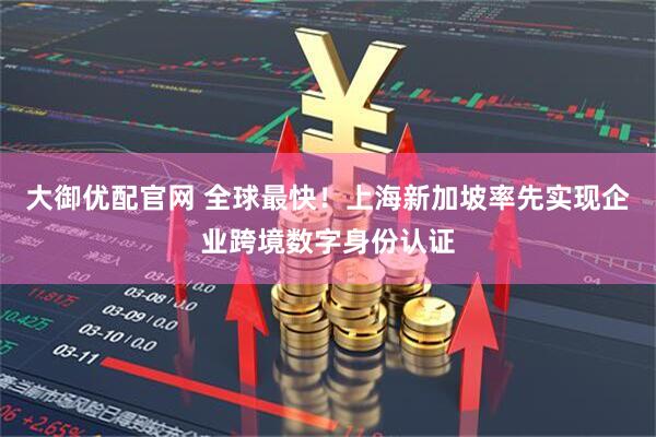 大御优配官网 全球最快！上海新加坡率先实现企业跨境数字身份认证
