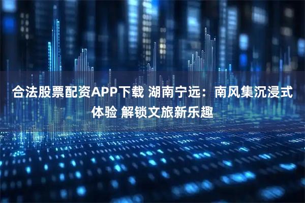 合法股票配资APP下载 湖南宁远：南风集沉浸式体验 解锁文旅新乐趣