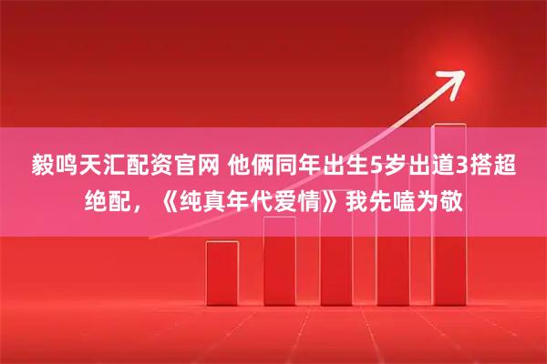 毅鸣天汇配资官网 他俩同年出生5岁出道3搭超绝配，《纯真年代爱情》我先嗑为敬