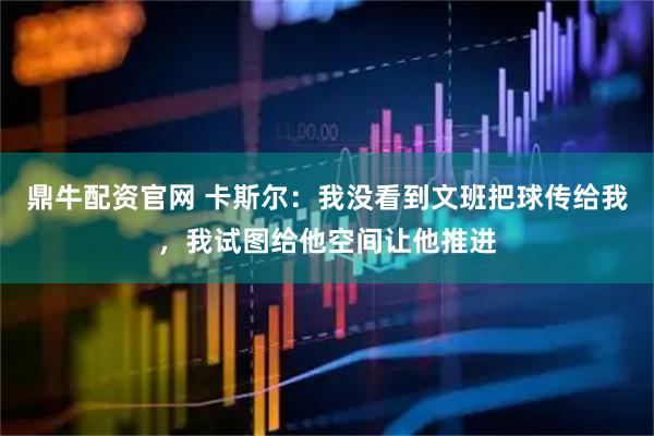鼎牛配资官网 卡斯尔：我没看到文班把球传给我，我试图给他空间让他推进